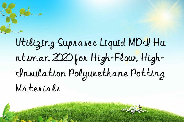 Utilizing Suprasec Liquid MDI Huntsman 2020 for High-Flow, High-Insulation Polyurethane Potting Materials