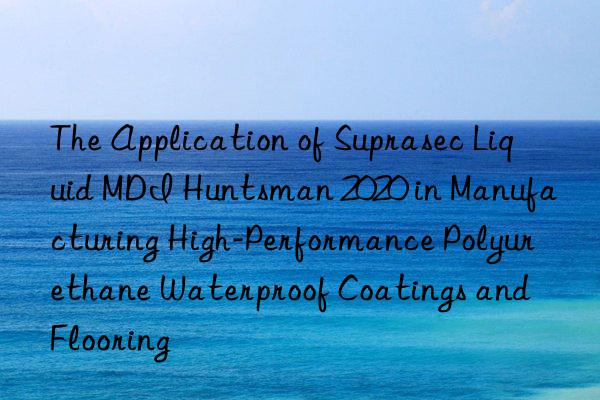 The Application of Suprasec Liquid MDI Huntsman 2020 in Manufacturing High-Performance Polyurethane Waterproof Coatings and Flooring