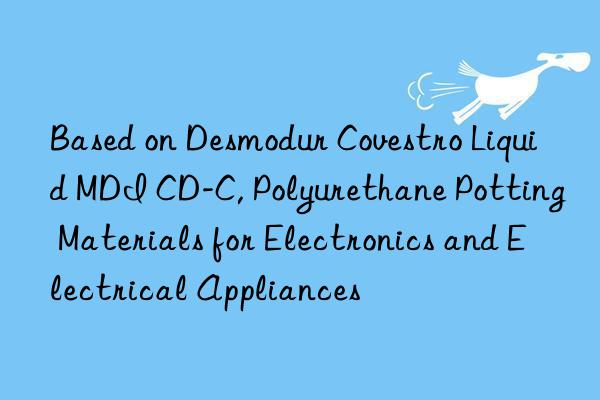 Based on Desmodur Covestro Liquid MDI CD-C, Polyurethane Potting Materials for Electronics and Electrical Appliances