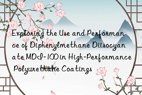 exploring the use and performance of diphenylmethane diisocyanate mdi-100 in high-performance polyurethane coatings