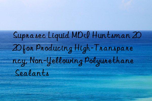 Suprasec Liquid MDI Huntsman 2020 for Producing High-Transparency, Non-Yellowing Polyurethane Sealants
