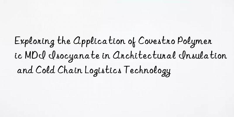 Exploring the Application of Covestro Polymeric MDI Isocyanate in Architectural Insulation and Cold Chain Logistics Technology