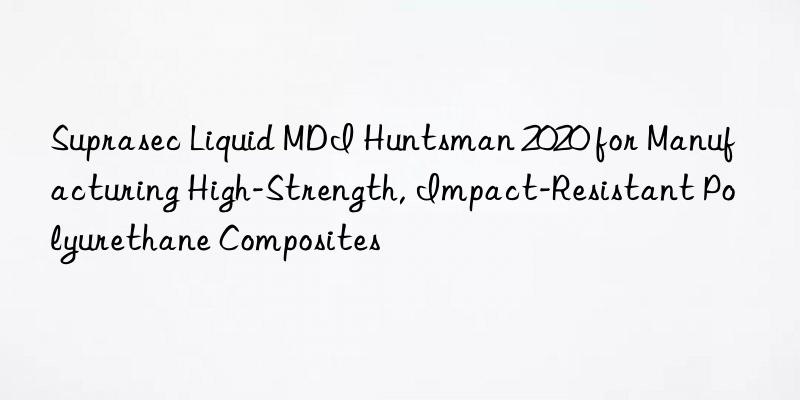 Suprasec Liquid MDI Huntsman 2020 for Manufacturing High-Strength, Impact-Resistant Polyurethane Composites