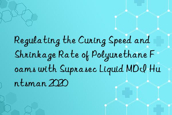 Regulating the Curing Speed and Shrinkage Rate of Polyurethane Foams with Suprasec Liquid MDI Huntsman 2020