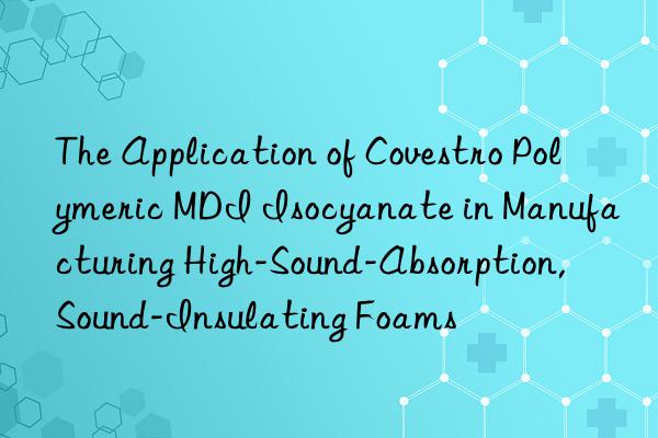 The Application of Covestro Polymeric MDI Isocyanate in Manufacturing High-Sound-Absorption, Sound-Insulating Foams