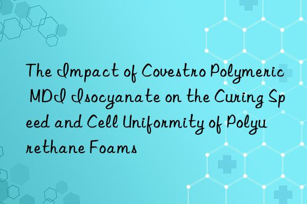 The Impact of Covestro Polymeric MDI Isocyanate on the Curing Speed and Cell Uniformity of Polyurethane Foams