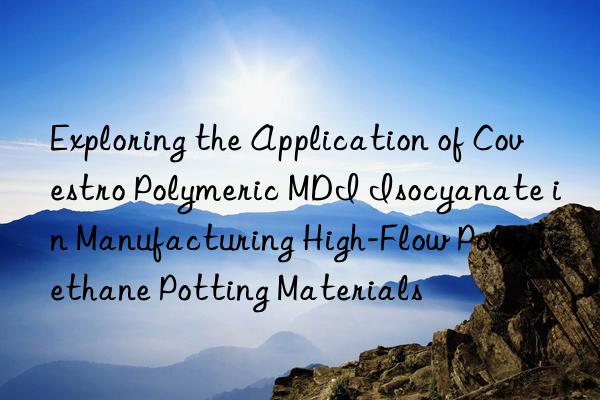 Exploring the Application of Covestro Polymeric MDI Isocyanate in Manufacturing High-Flow Polyurethane Potting Materials