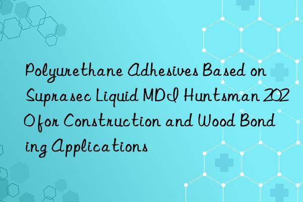 Polyurethane Adhesives Based on Suprasec Liquid MDI Huntsman 2020 for Construction and Wood Bonding Applications
