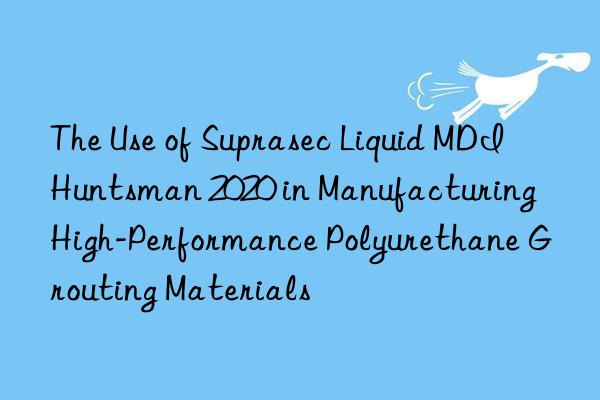 The Use of Suprasec Liquid MDI Huntsman 2020 in Manufacturing High-Performance Polyurethane Grouting Materials