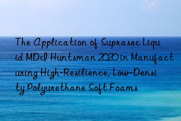 The Application of Suprasec Liquid MDI Huntsman 2020 in Manufacturing High-Resilience, Low-Density Polyurethane Soft Foams
