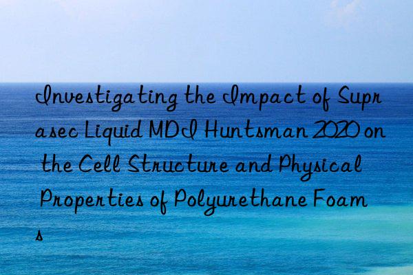 investigating the impact of suprasec liquid mdi  2020 on the cell structure and physical properties of polyurethane foams