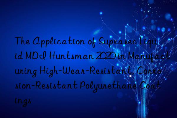 the application of suprasec liquid mdi  2020 in manufacturing high-wear-resistant, corrosion-resistant polyurethane coatings