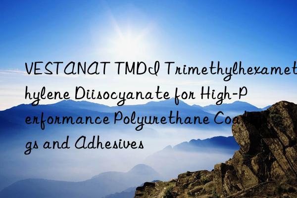 VESTANAT TMDI Trimethylhexamethylene Diisocyanate for High-Performance Polyurethane Coatings and Adhesives