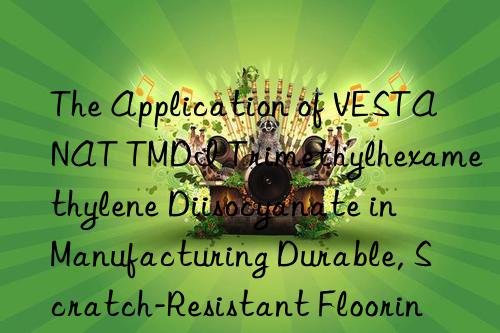 The Application of VESTANAT TMDI Trimethylhexamethylene Diisocyanate in Manufacturing Durable, Scratch-Resistant Flooring