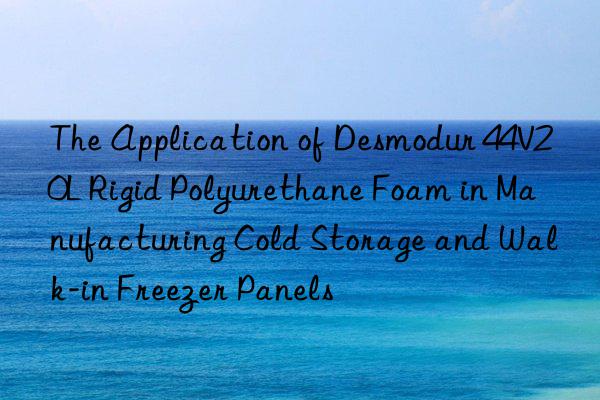 the application of desmodur 44v20l rigid polyurethane foam in manufacturing cold storage and walk-in freezer panels