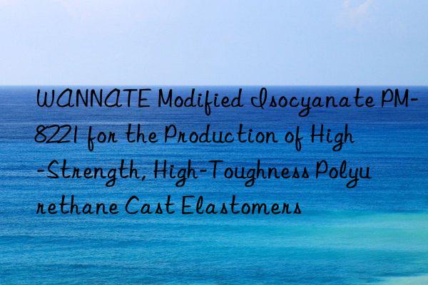 WANNATE Modified Isocyanate PM-8221 for the Production of High-Strength, High-Toughness Polyurethane Cast Elastomers