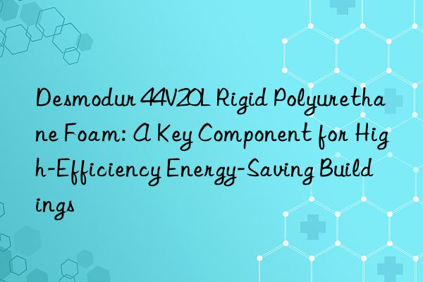 desmodur 44v20l rigid polyurethane foam: a key component for high-efficiency energy-saving buildings