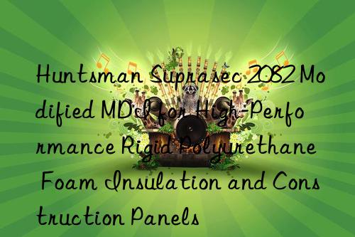  suprasec 2082 modified mdi for high-performance rigid polyurethane foam insulation and construction panels
