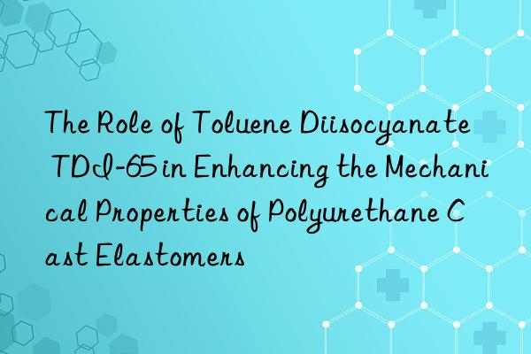the role of toluene diisocyanate tdi-65 in enhancing the mechanical properties of polyurethane cast elastomers