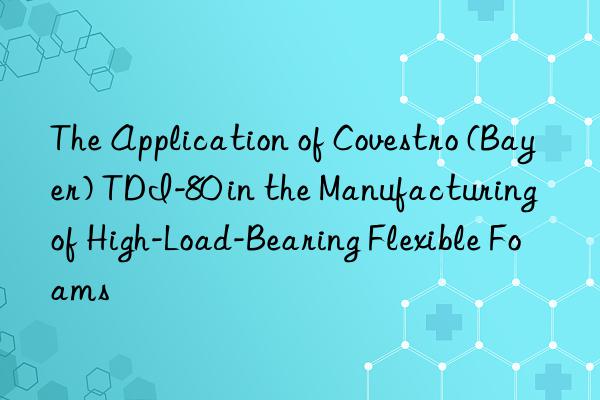 The Application of Covestro (Bayer) TDI-80 in the Manufacturing of High-Load-Bearing Flexible Foams