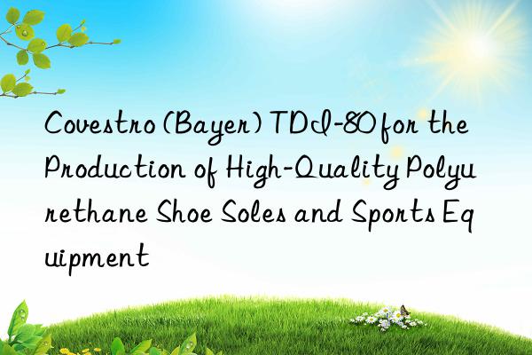 Covestro (Bayer) TDI-80 for the Production of High-Quality Polyurethane Shoe Soles and Sports Equipment