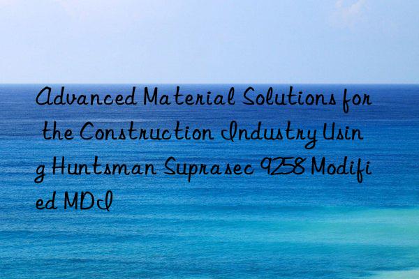 advanced material solutions for the construction industry using  suprasec 9258 modified mdi