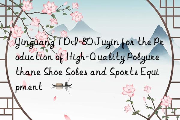 Yinguang TDI-80 Juyin for the Production of High-Quality Polyurethane Shoe Soles and Sports Equipment