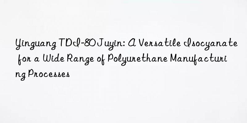 Yinguang TDI-80 Juyin: A Versatile Isocyanate for a Wide Range of Polyurethane Manufacturing Processes