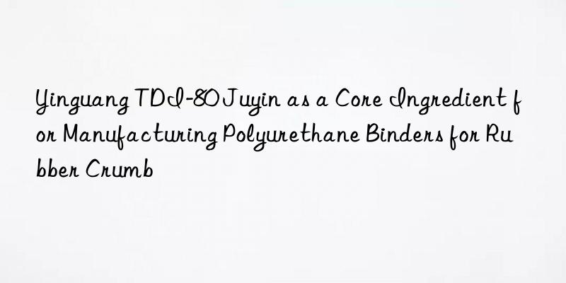 Yinguang TDI-80 Juyin as a Core Ingredient for Manufacturing Polyurethane Binders for Rubber Crumb