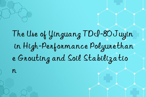 The Use of Yinguang TDI-80 Juyin in High-Performance Polyurethane Grouting and Soil Stabilization