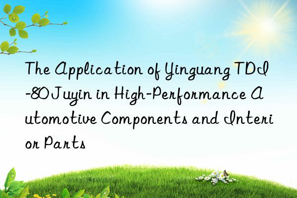 the application of yinguang tdi-80 juyin in high-performance automotive components and interior parts