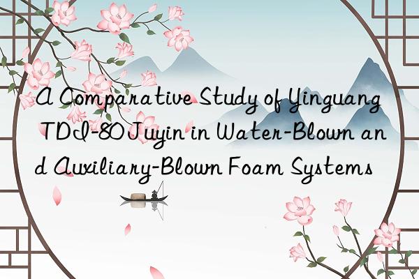 a comparative study of yinguang tdi-80 juyin in water-blown and auxiliary-blown foam systems