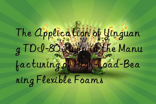 the application of yinguang tdi-80 juyin in the manufacturing of high-load-bearing flexible foams