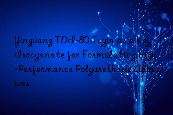 yinguang tdi-80 juyin as a key isocyanate for formulating high-performance polyurethane adhesives