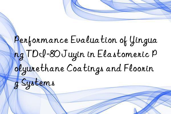 performance evaluation of yinguang tdi-80 juyin in elastomeric polyurethane coatings and flooring systems
