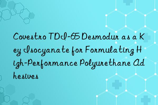 Covestro TDI-65 Desmodur as a Key Isocyanate for Formulating High-Performance Polyurethane Adhesives