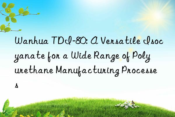 Wanhua TDI-80: A Versatile Isocyanate for a Wide Range of Polyurethane Manufacturing Processes