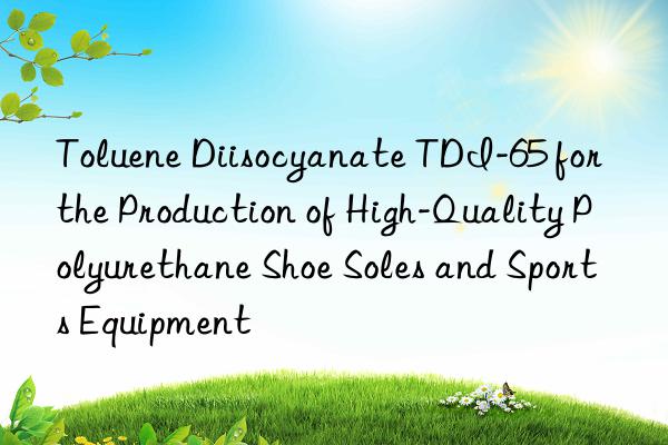 toluene diisocyanate tdi-65 for the production of high-quality polyurethane shoe soles and sports equipment