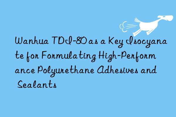 Wanhua TDI-80 as a Key Isocyanate for Formulating High-Performance Polyurethane Adhesives and Sealants