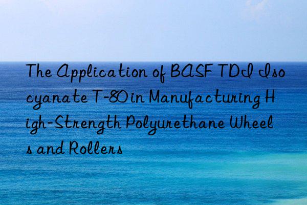 The Application of BASF TDI Isocyanate T-80 in Manufacturing High-Strength Polyurethane Wheels and Rollers