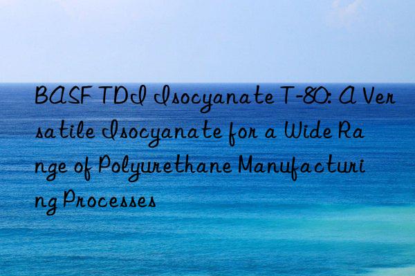 BASF TDI Isocyanate T-80: A Versatile Isocyanate for a Wide Range of Polyurethane Manufacturing Processes