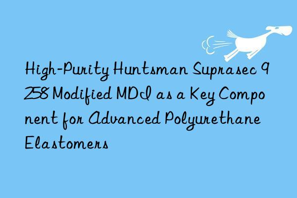 high-purity  suprasec 9258 modified mdi as a key component for advanced polyurethane elastomers