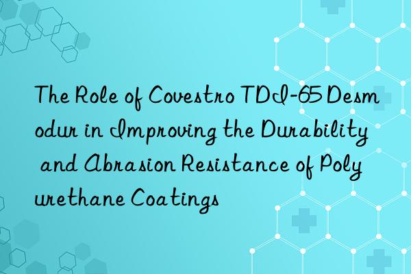 the role of  tdi-65 desmodur in improving the durability and abrasion resistance of polyurethane coatings