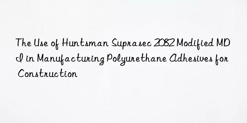 the use of  suprasec 2082 modified mdi in manufacturing polyurethane adhesives for construction