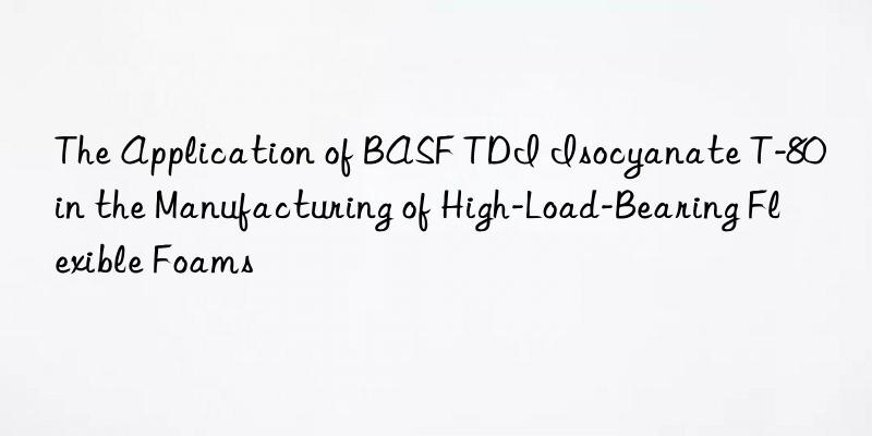 The Application of BASF TDI Isocyanate T-80 in the Manufacturing of High-Load-Bearing Flexible Foams