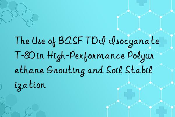 The Use of BASF TDI Isocyanate T-80 in High-Performance Polyurethane Grouting and Soil Stabilization