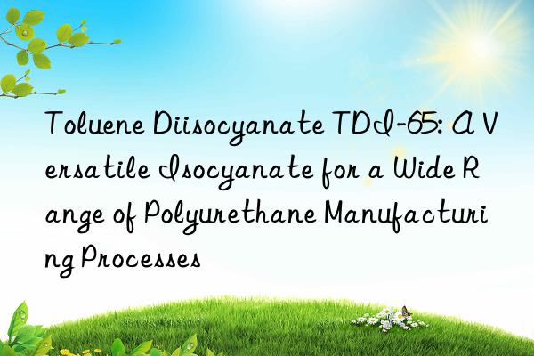 toluene diisocyanate tdi-65: a versatile isocyanate for a wide range of polyurethane manufacturing processes
