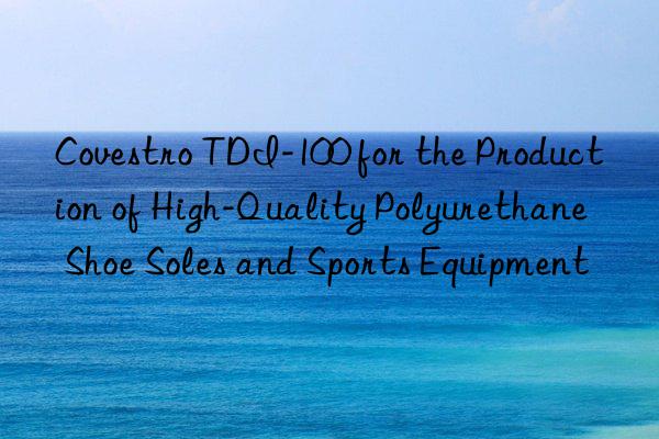 Covestro TDI-100 for the Production of High-Quality Polyurethane Shoe Soles and Sports Equipment