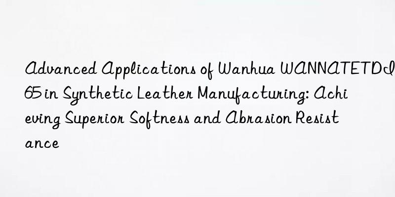advanced applications of  wannatetdi-65 in synthetic leather manufacturing: achieving superior softness and abrasion resistance