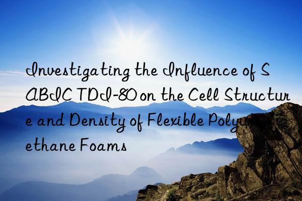 investigating the influence of sabic tdi-80 on the cell structure and density of flexible polyurethane foams